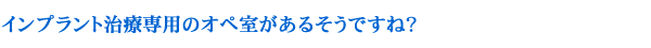 インプラント治療専用のオペ室があるそうですね？