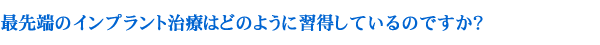 最先端のインプラント治療はどのように習得しているのですか？